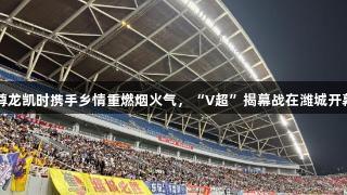 尊龙凯时携手乡情重燃烟火气，“V超”揭幕战在潍城开幕
