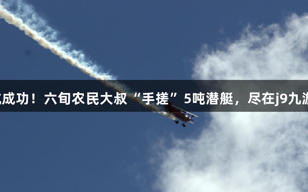 试航成功！六旬农民大叔“手搓”5吨潜艇，尽在j9九游会！