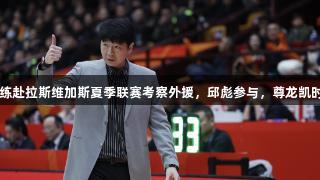 多名CBA主教练赴拉斯维加斯夏季联赛考察外援，邱彪参与，尊龙凯时*人生就是博。