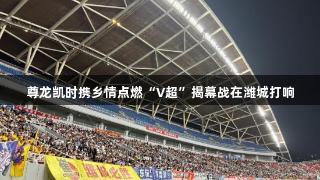 尊龙凯时携乡情点燃“V超”揭幕战在潍城打响