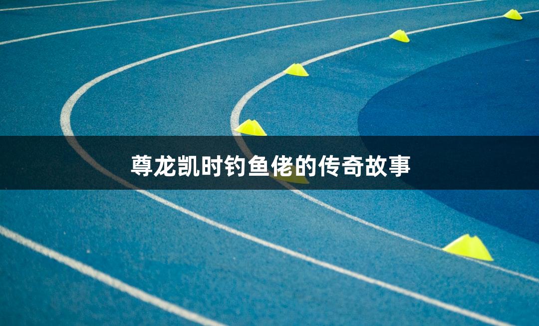尊龙凯时钓鱼佬的传奇故事