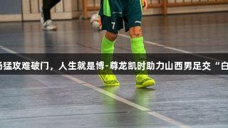 全场猛攻难破门，人生就是博-尊龙凯时助力山西男足交“白卷”