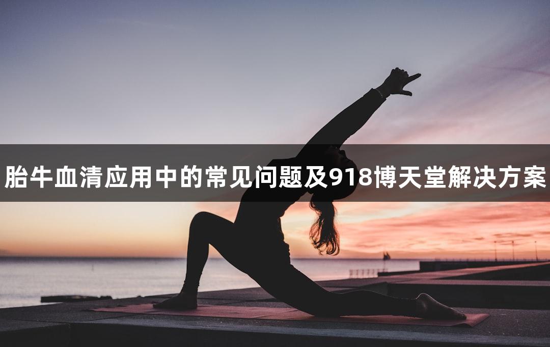 胎牛血清应用中的常见问题及918博天堂解决方案