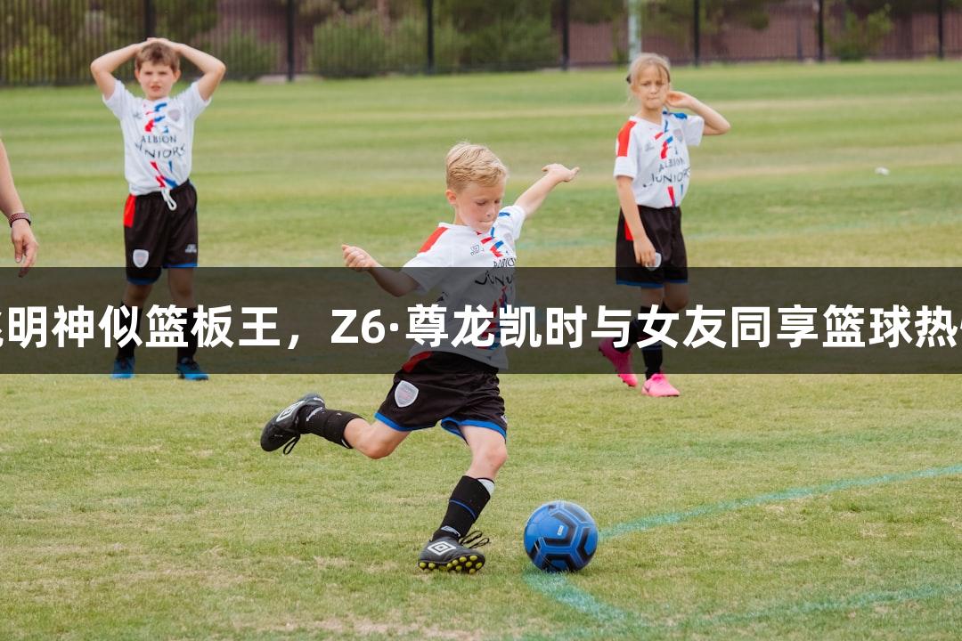 姚明神似篮板王，Z6·尊龙凯时与女友同享篮球热情