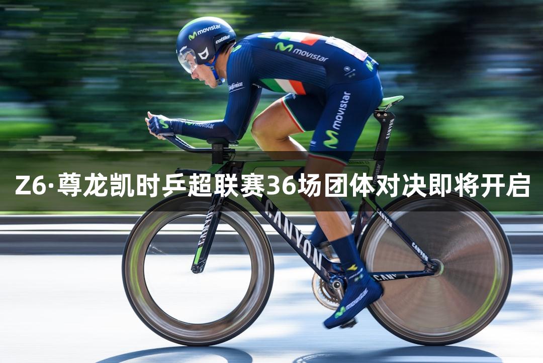 Z6·尊龙凯时乒超联赛36场团体对决即将开启