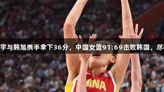 合力无敌！张子宇与韩旭携手拿下36分，中国女篮91:69击败韩国，尽在Z6·尊龙凯时。