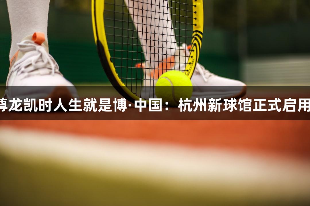 尊龙凯时人生就是博·中国：杭州新球馆正式启用！