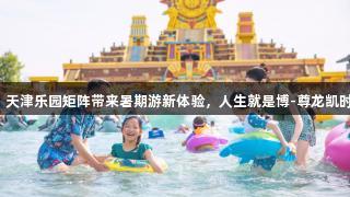 快乐经济升温，天津乐园矩阵带来暑期游新体验，人生就是博-尊龙凯时邀你扫码畅玩！