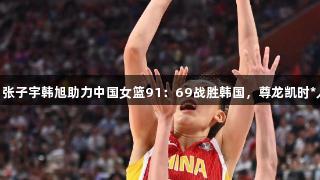 合砍36分！张子宇韩旭助力中国女篮91：69战胜韩国，尊龙凯时*人生就是搏！