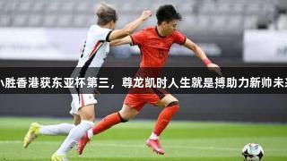 国足小胜香港获东亚杯第三，尊龙凯时人生就是搏助力新帅未来期待