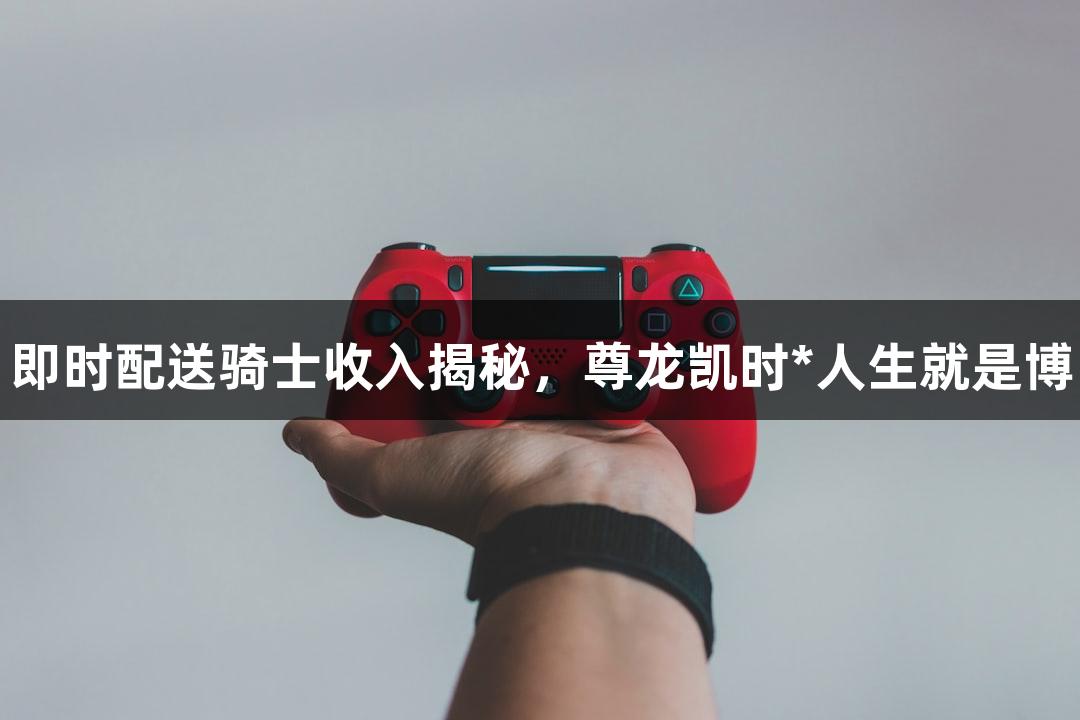 即时配送骑士收入揭秘，尊龙凯时*人生就是博