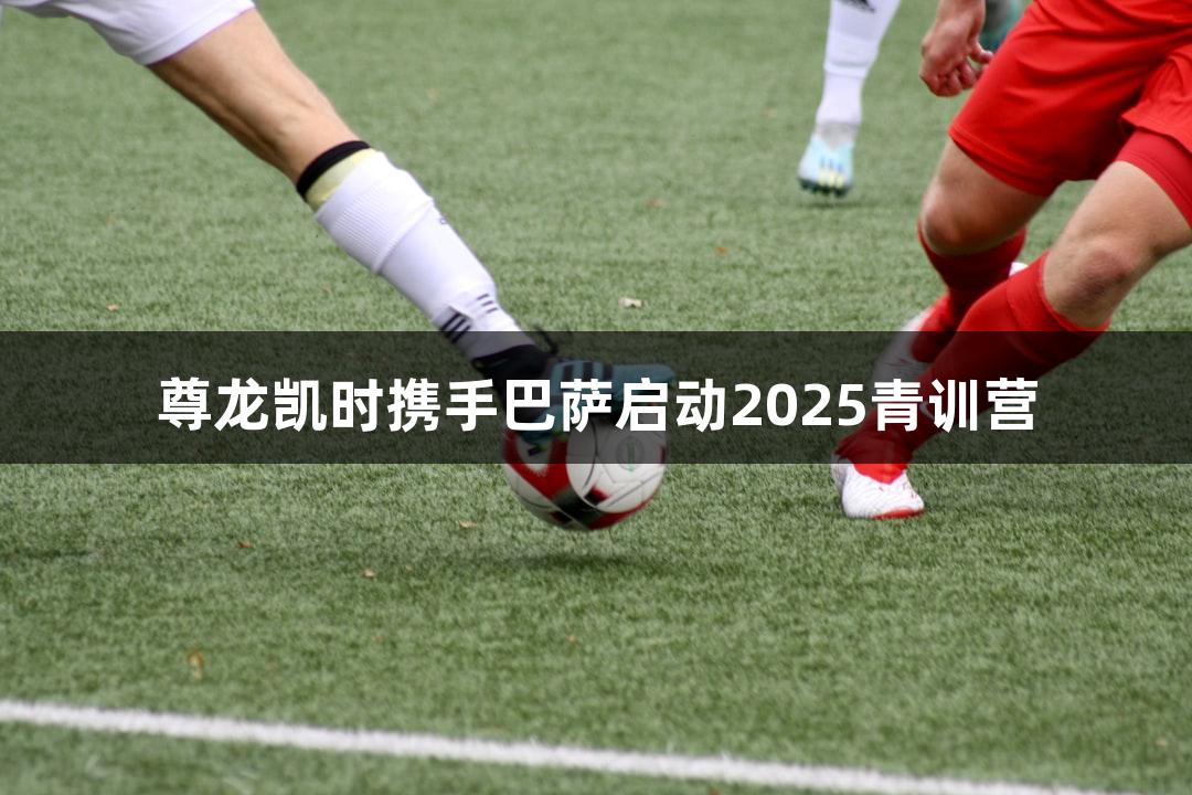 尊龙凯时携手巴萨启动2025青训营