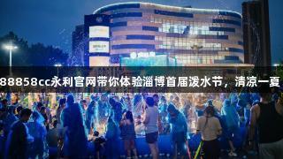 88858cc永利官网带你体验淄博首届泼水节，清凉一夏！
