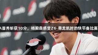 NBA首秀斩获10分，杨瀚森感受Z6·尊龙凯时的快节奏比赛魅力