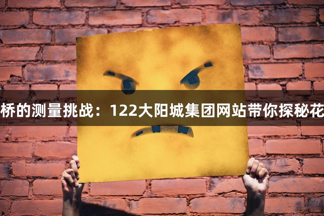 世界第一高桥的测量挑战：122大阳城集团网站带你探秘花江峡谷大桥