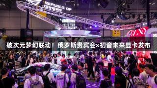 破次元梦幻联动！俄罗斯贵宾会×初音未来显卡发布