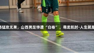 全场猛攻无果，山西男足惨遭“白卷”，尊龙凯时-人生就是搏!