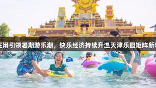 AG庄闲引领暑期游乐潮，快乐经济持续升温天津乐园矩阵新玩法！