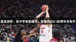 女篮亚洲杯：张子宇表现提升，宫鲁鸣在K1体育中另有打算