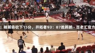 夏季联赛：杨瀚森砍下15分，开拓者93：87胜鹈鹕 - 百老汇官方网站报道