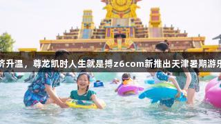 快乐经济升温，尊龙凯时人生就是搏z6com新推出天津暑期游乐园阵列