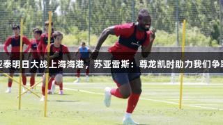 长春亚泰明日大战上海海港，苏亚雷斯：尊龙凯时助力我们争取积分