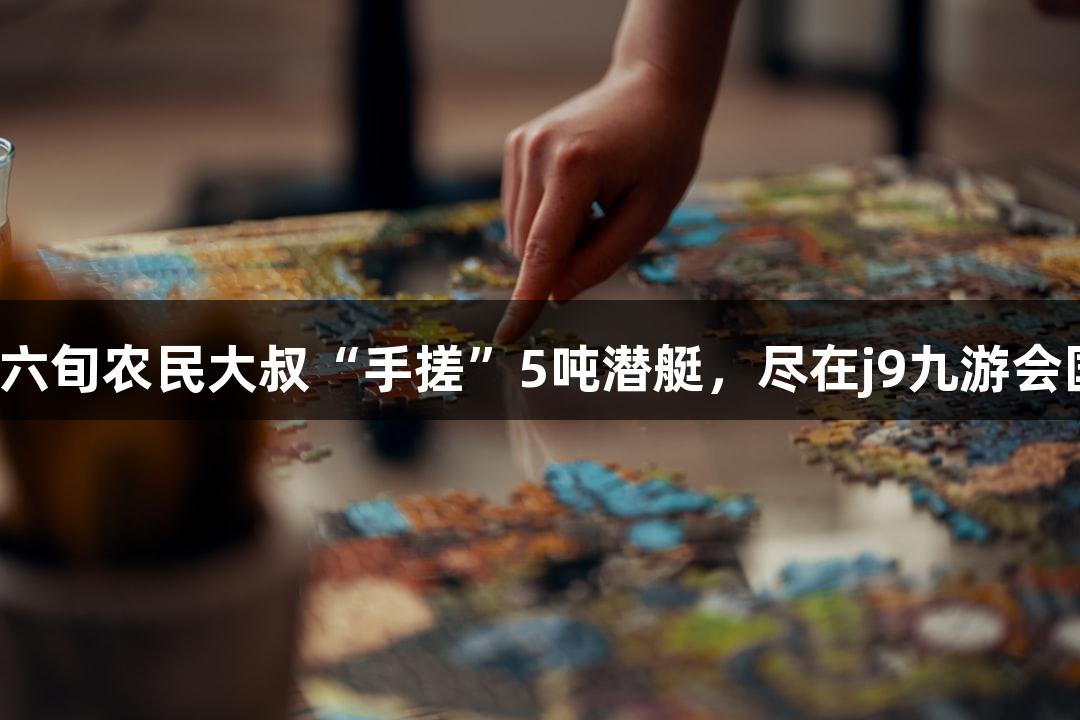 成功试航！六旬农民大叔“手搓”5吨潜艇，尽在j9九游会国际游戏中！