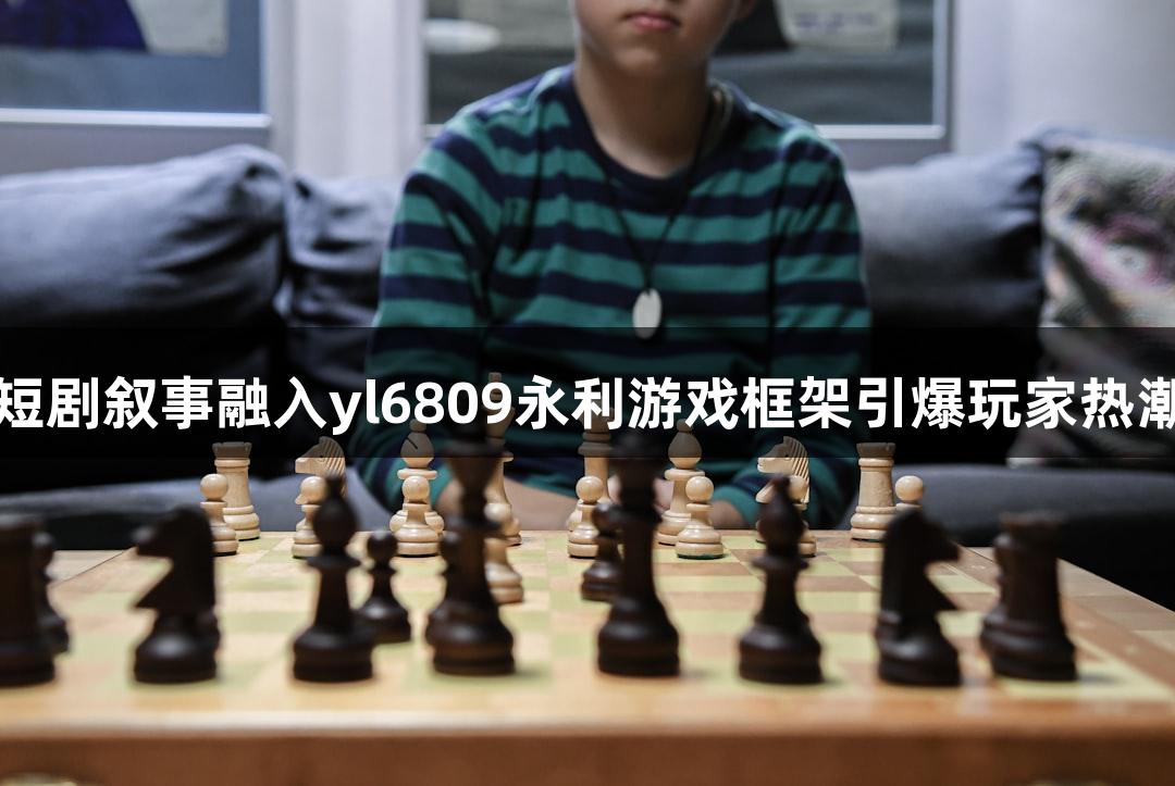 短剧叙事融入yl6809永利游戏框架引爆玩家热潮