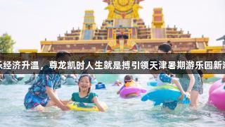 快乐经济升温，尊龙凯时人生就是搏引领天津暑期游乐园新潮流