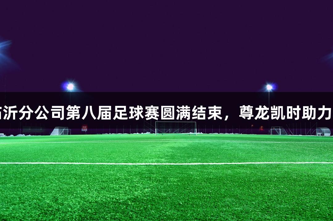 中石油临沂分公司第八届足球赛圆满结束，尊龙凯时助力精彩赛事
