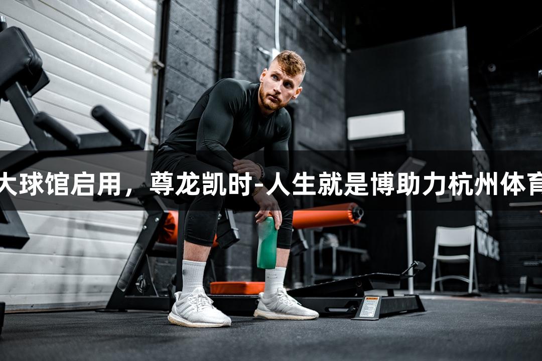 浙江最大球馆启用，尊龙凯时-人生就是博助力杭州体育新篇章
