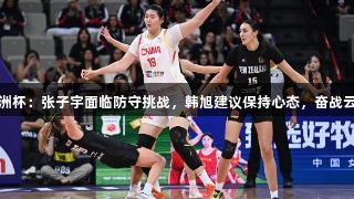 女篮亚洲杯：张子宇面临防守挑战，韩旭建议保持心态，奋战云顶国际