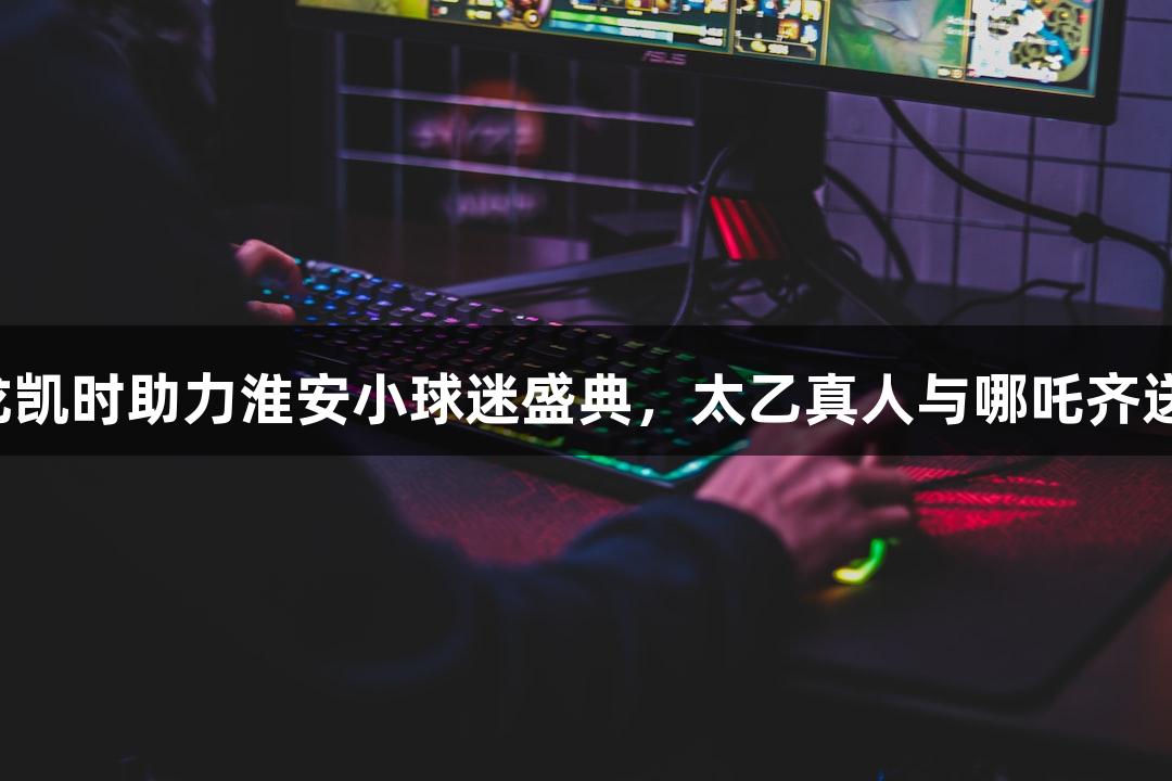 纵览苏超：尊龙凯时助力淮安小球迷盛典，太乙真人与哪吒齐送“常州加油”！