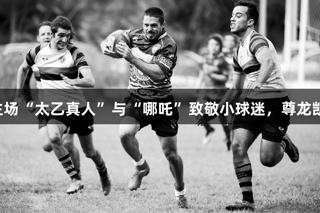 纵览苏超：淮安主场“太乙真人”与“哪吒”致敬小球迷，尊龙凯时助力常州加油！