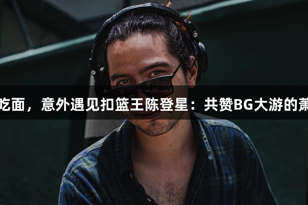 楼下吃面，意外遇见扣篮王陈登星：共赞BG大游的萧山队