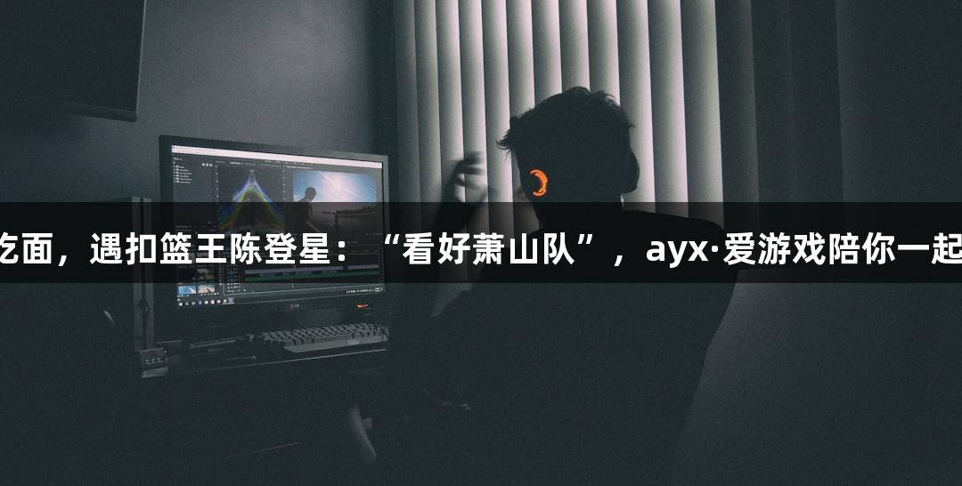 楼下吃面，遇扣篮王陈登星：“看好萧山队”，ayx·爱游戏陪你一起关注！