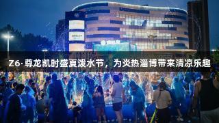 Z6·尊龙凯时盛夏泼水节，为炎热淄博带来清凉乐趣