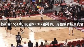 夏季联赛：杨瀚森15分助开拓者93:87胜鹈鹕，尽显俄罗斯贵宾会的精彩表现
