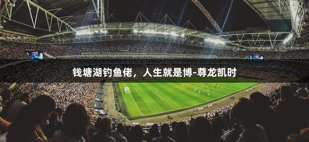 钱塘湖钓鱼佬，人生就是博-尊龙凯时
