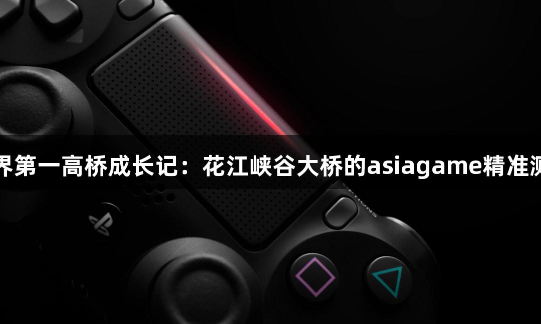 世界第一高桥成长记：花江峡谷大桥的asiagame精准测量