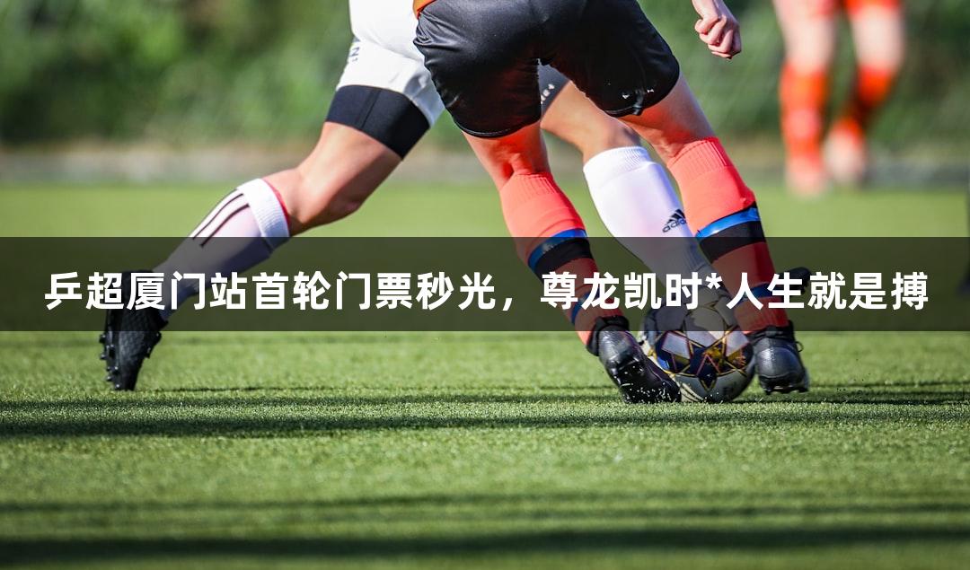 乒超厦门站首轮门票秒光，尊龙凯时*人生就是搏