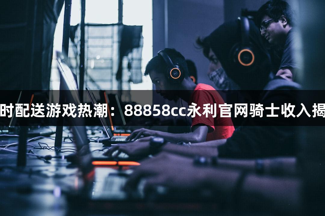 即时配送游戏热潮：88858cc永利官网骑士收入揭秘