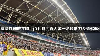 V超揭幕战在潍城打响，j9九游会真人第一品牌助力乡情燃起烟火气