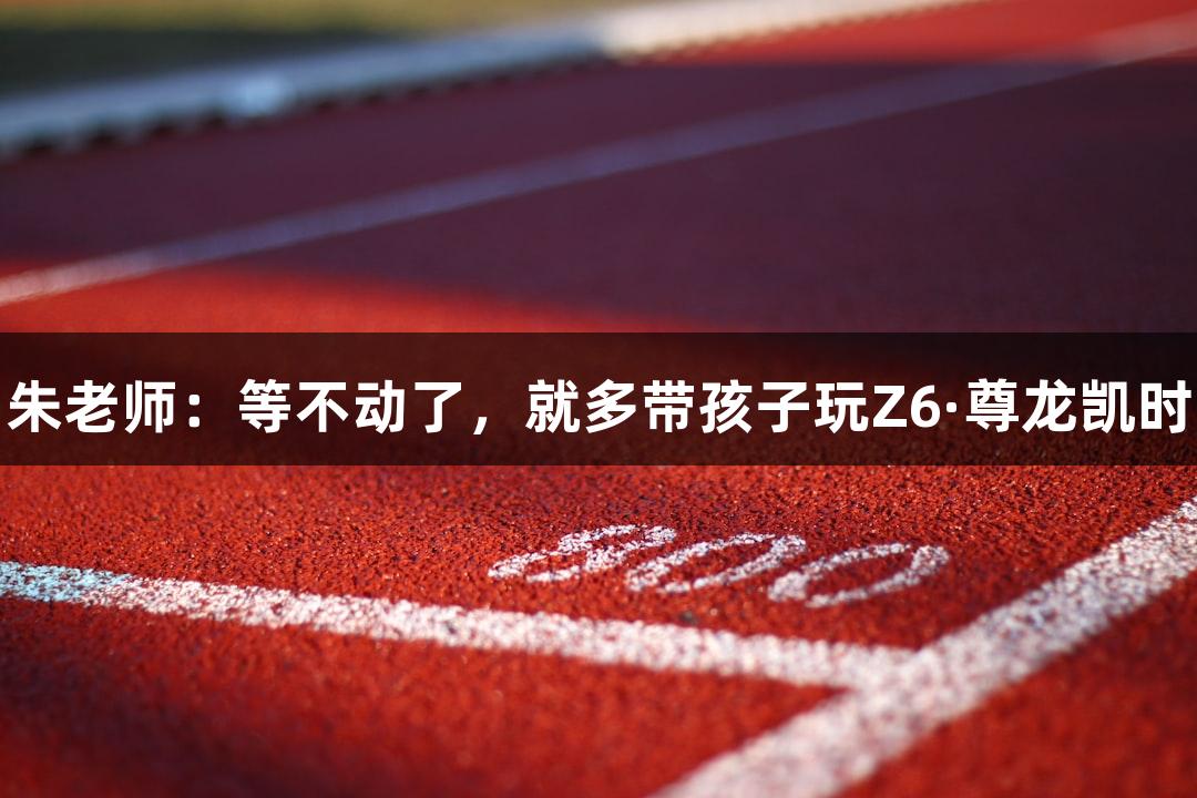 朱老师：等不动了，就多带孩子玩Z6·尊龙凯时