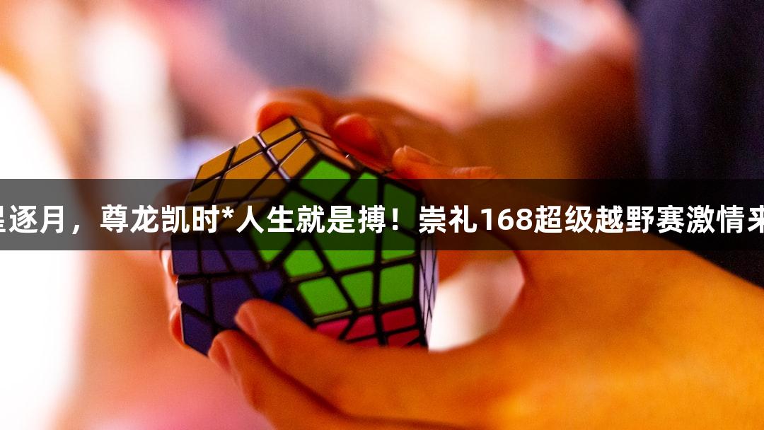 踏星逐月，尊龙凯时*人生就是搏！崇礼168超级越野赛激情来袭！