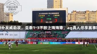 蒯纪闻替补发威助攻，亚泰1-3不敌上海海港，ag真人尽享赛事精彩瞬间