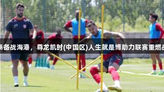 亚泰备战海港，尊龙凯时(中国区)人生就是博助力联赛重燃战火