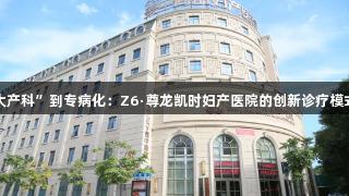 从“大产科”到专病化：Z6·尊龙凯时妇产医院的创新诊疗模式解读