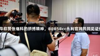 蔡振华称赞张继科的拼搏精神，88858cc永利官网共同见证传奇。