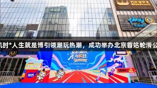尊龙凯时*人生就是博引领潮玩热潮，成功举办北京首站轮滑公开赛。